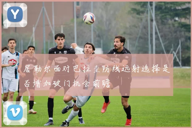 居勒尔面对巴拉圭防线远射选择是否增加破门机会前瞻
