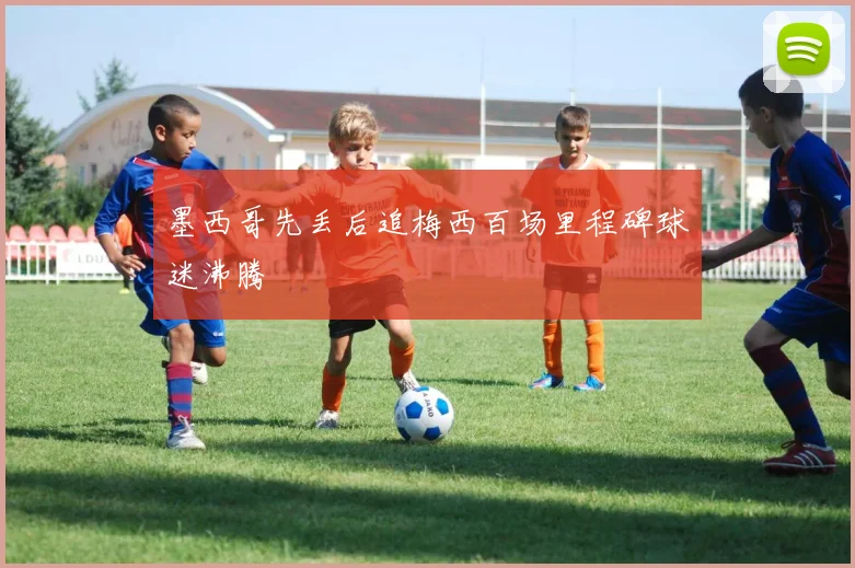 墨西哥先丢后追梅西百场里程碑球迷沸腾