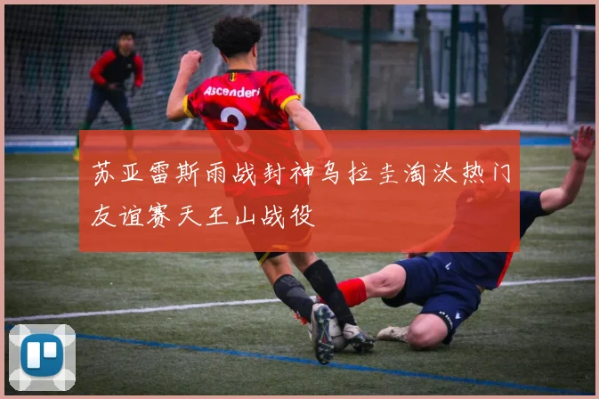 苏亚雷斯雨战封神乌拉圭淘汰热门友谊赛天王山战役