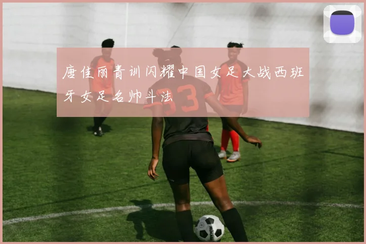 唐佳丽青训闪耀中国女足大战西班牙女足名帅斗法