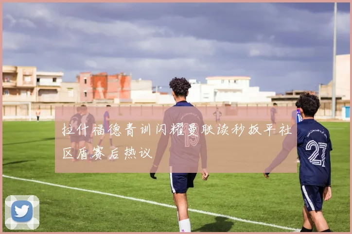 拉什福德青训闪耀曼联读秒扳平社区盾赛后热议