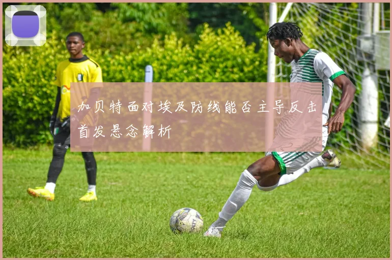 加贝特面对埃及防线能否主导反击首发悬念解析