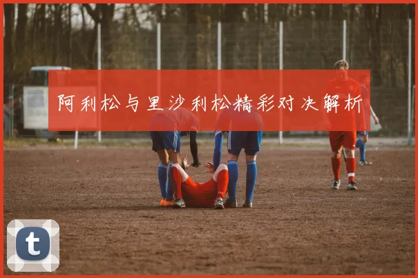 必赢体育赛事在线登录 - 阿利松与里沙利松精彩对决解析