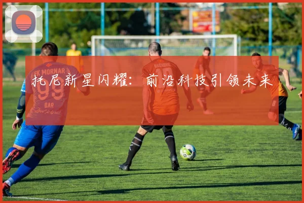 必赢体育赛事在线登录 - 托尼新星闪耀：前沿科技引领未来