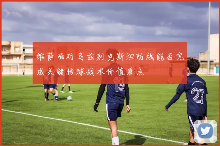 维萨面对乌兹别克斯坦防线能否完成关键传球战术价值看点