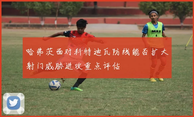 哈弗茨面对科特迪瓦防线能否扩大射门威胁进攻重点评估