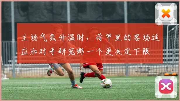 主场气氛升温时,荷甲里的客场适应和对手研究哪一个更决定下限