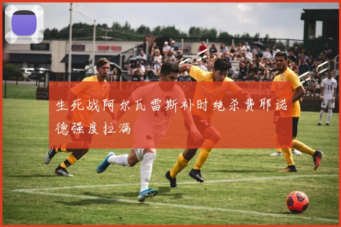 生死战阿尔瓦雷斯补时绝杀费耶诺德强度拉满