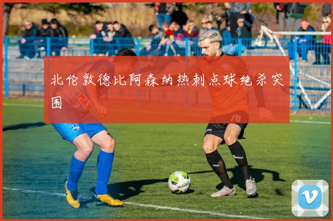 北伦敦德比阿森纳热刺点球绝杀突围