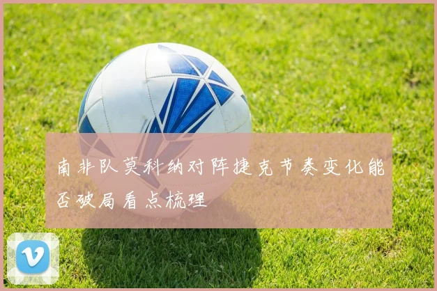 南非队莫科纳对阵捷克节奏变化能否破局看点梳理