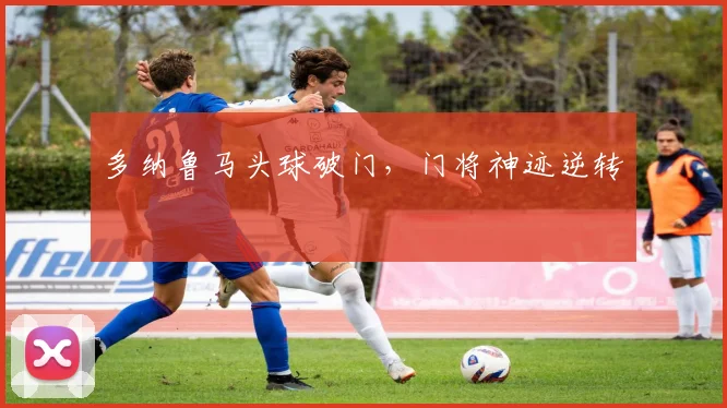 必赢体育赛事在线登录 - 多纳鲁马头球破门，门将神迹逆转