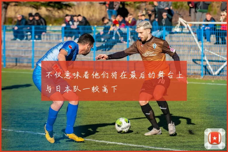 必赢体育赛事在线登录 - 不仅意味着他们将在最后的舞台上与日本队一较高下