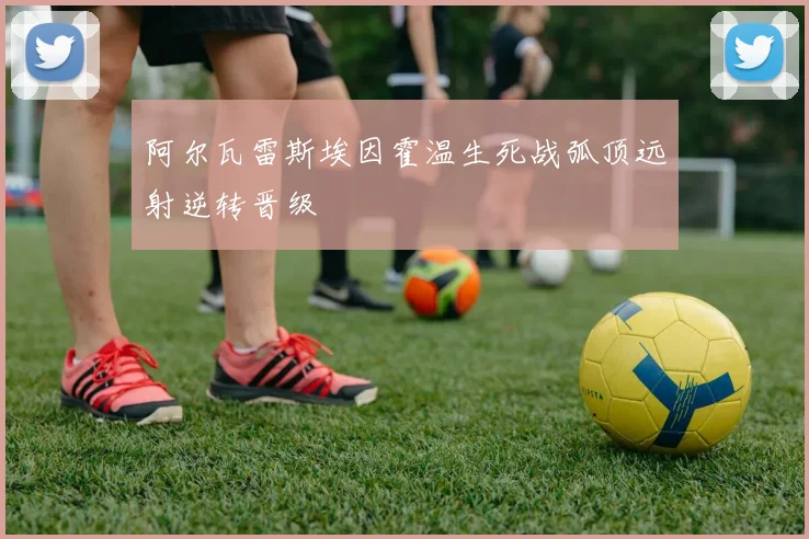 阿尔瓦雷斯埃因霍温生死战弧顶远射逆转晋级
