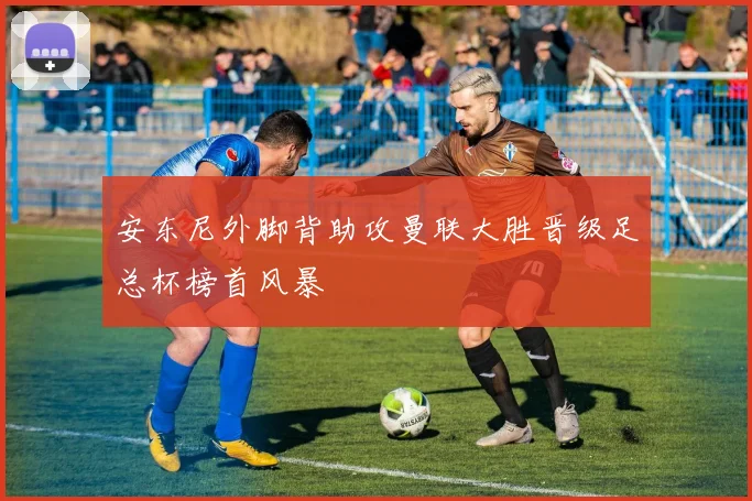 安东尼外脚背助攻曼联大胜晋级足总杯榜首风暴