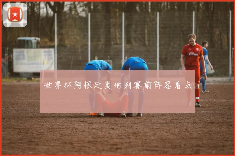 世界杯阿根廷奥地利赛前阵容看点