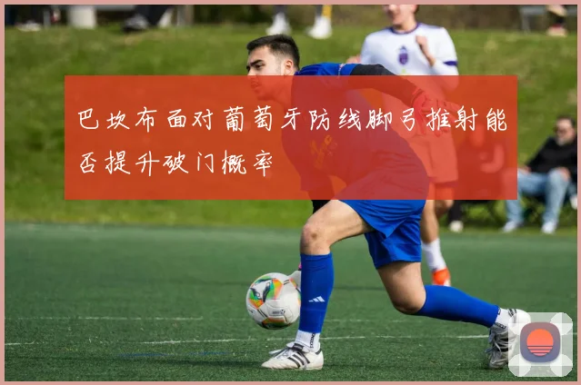 巴坎布面对葡萄牙防线脚弓推射能否提升破门概率