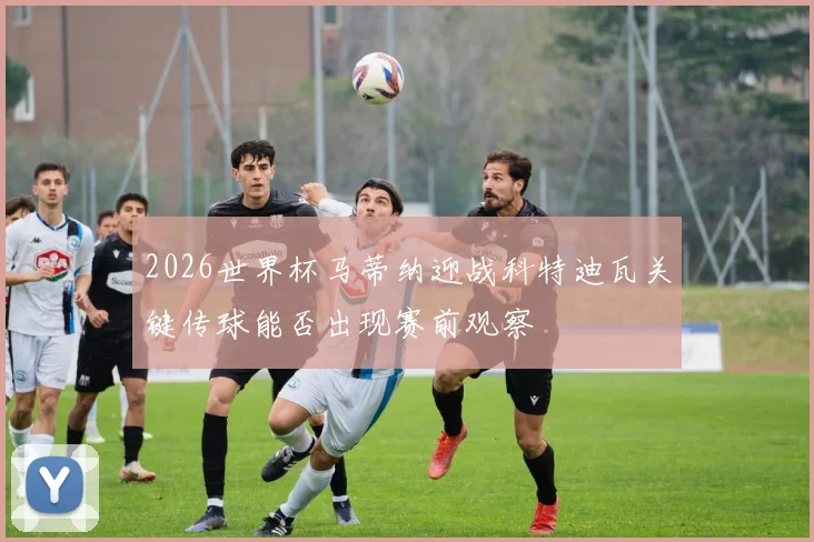2026世界杯马蒂纳迎战科特迪瓦关键传球能否出现赛前观察