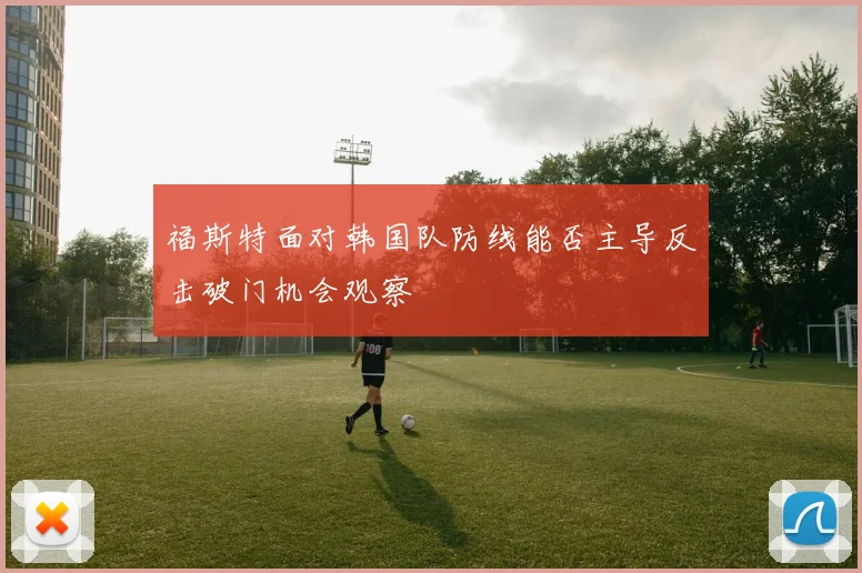 福斯特面对韩国队防线能否主导反击破门机会观察