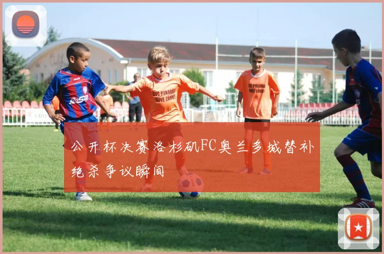 公开杯决赛洛杉矶FC奥兰多城替补绝杀争议瞬间