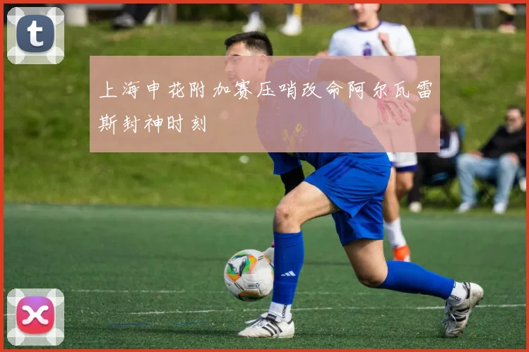 上海申花附加赛压哨改命阿尔瓦雷斯封神时刻