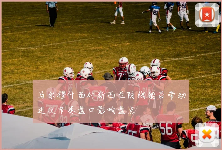马尔穆什面对新西兰防线能否带动进攻节奏盘口影响盘点