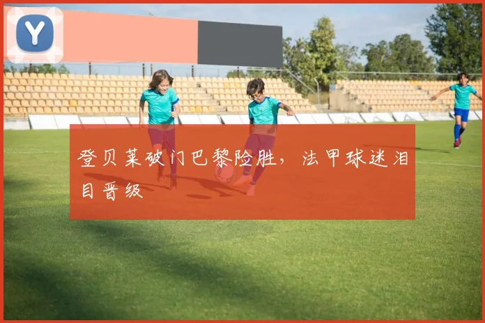 登贝莱破门巴黎险胜,法甲球迷泪目晋级