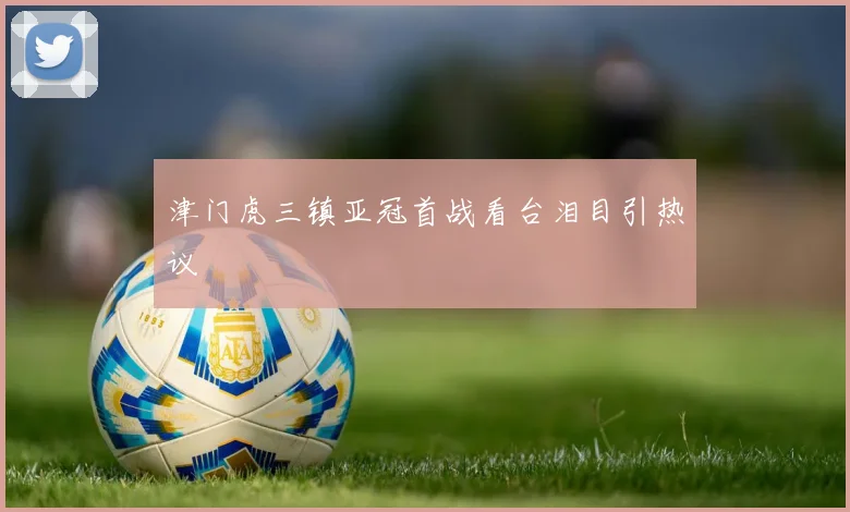 津门虎三镇亚冠首战看台泪目引热议