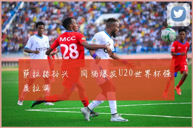 萨拉赫孙兴慜同场爆发U20世界杯强度拉满