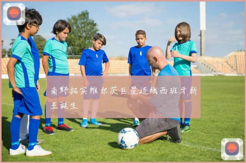 南野拓实维尔茨巨星连线西班牙新王诞生