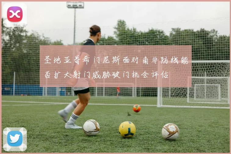 圣地亚哥希门尼斯面对南非防线能否扩大射门威胁破门机会评估