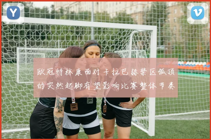 欧冠特林康面对卡拉巴赫禁区弧顶的突然起脚有望影响比赛整体节奏