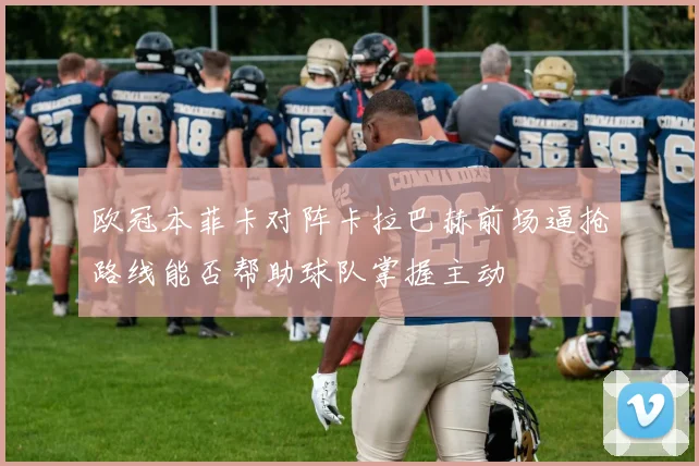 欧冠本菲卡对阵卡拉巴赫前场逼抢路线能否帮助球队掌握主动