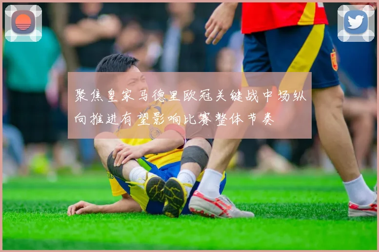 聚焦皇家马德里欧冠关键战中场纵向推进有望影响比赛整体节奏