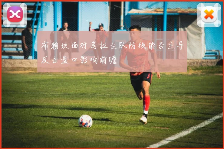 布赖坎面对乌拉圭队防线能否主导反击盘口影响前瞻