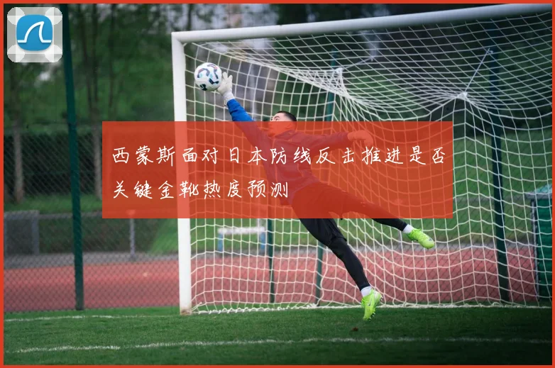 西蒙斯面对日本防线反击推进是否关键金靴热度预测