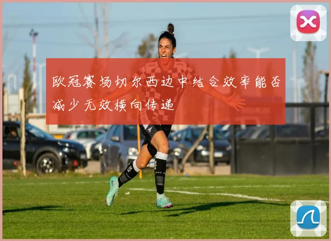 欧冠赛场切尔西边中结合效率能否减少无效横向传递