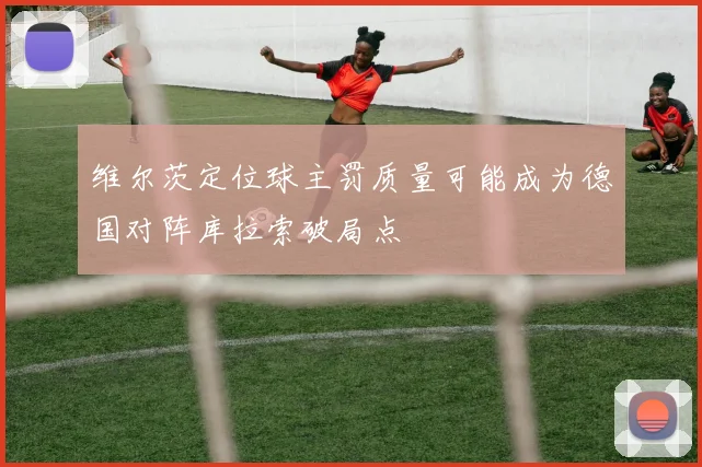 维尔茨定位球主罚质量可能成为德国对阵库拉索破局点