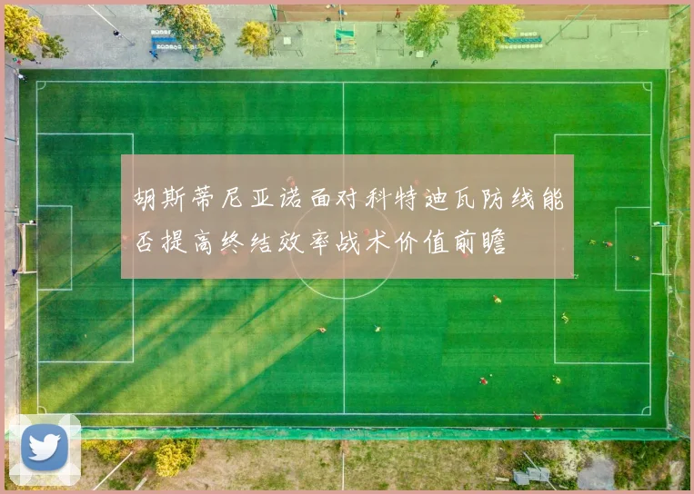 胡斯蒂尼亚诺面对科特迪瓦防线能否提高终结效率战术价值前瞻