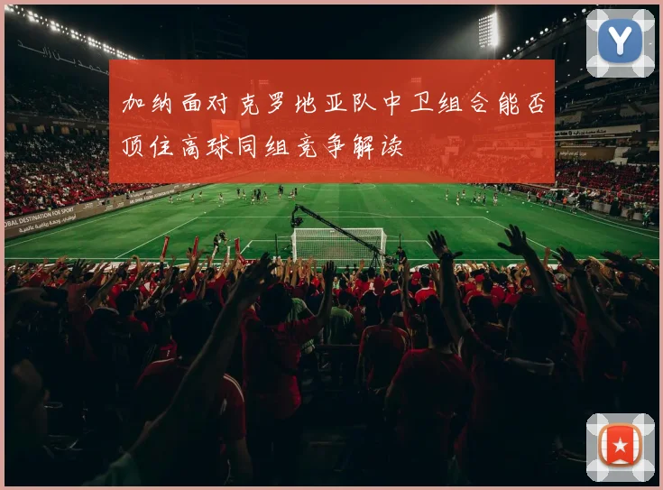 加纳面对克罗地亚队中卫组合能否顶住高球同组竞争解读