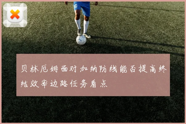 贝林厄姆面对加纳防线能否提高终结效率边路任务看点
