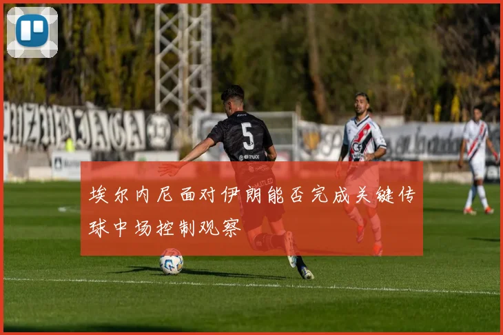埃尔内尼面对伊朗能否完成关键传球中场控制观察