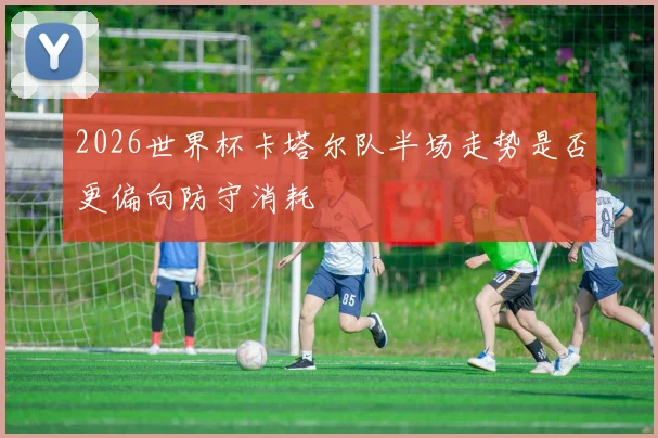 2026世界杯卡塔尔队半场走势是否更偏向防守消耗