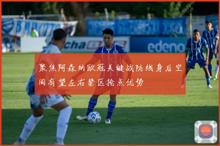 聚焦阿森纳欧冠关键战防线身后空间有望左右禁区抢点优势