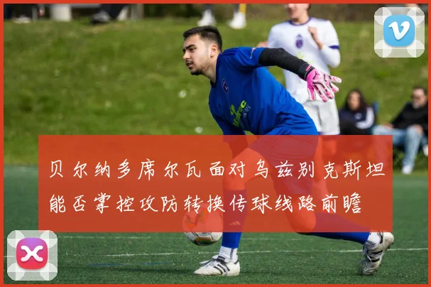 贝尔纳多席尔瓦面对乌兹别克斯坦能否掌控攻防转换传球线路前瞻