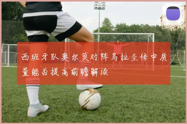 西班牙队奥尔莫对阵乌拉圭传中质量能否提高前瞻解读