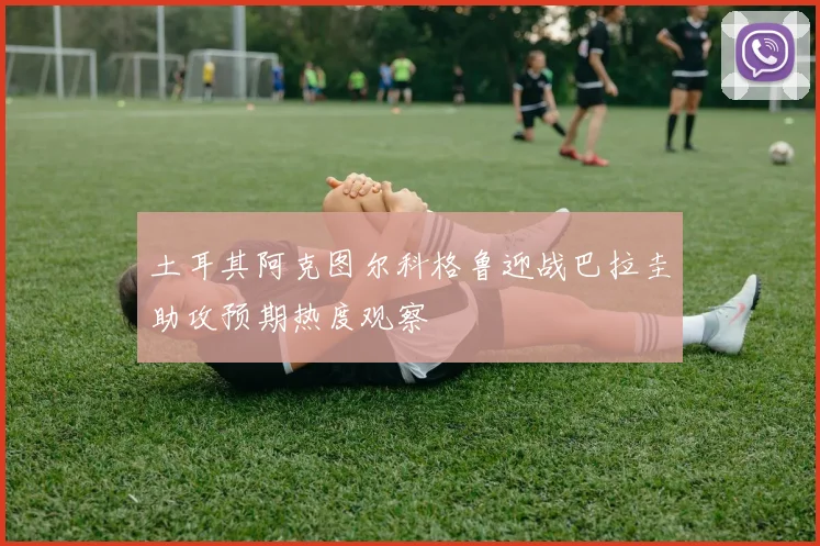 土耳其阿克图尔科格鲁迎战巴拉圭助攻预期热度观察
