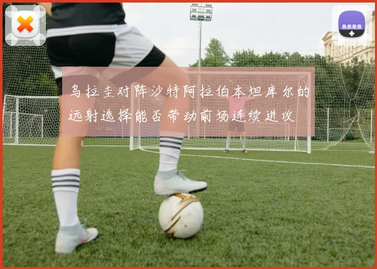乌拉圭对阵沙特阿拉伯本坦库尔的远射选择能否带动前场连续进攻